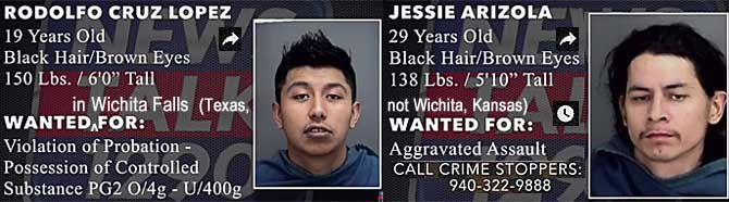 rodoljes.jpg Wanted in Wichita Falls (Texas, not Wichita, Kansas): Rodolfo Cruz Lopez, 19, black hair, brown eyes, 150 lbs, 6'0", violation of probation, possession of controlled substance pg2 o/4g-u/400g; Jessie Arizola, 29, black hair, brown eyes, 138 lbs, 5'10", aggravated assault; call Crime Stoppers 940-322-9888
