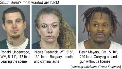 ronaldun.jpg South Bend's most wanted are back! Ronald Underwood, WM, 5'11", 175 lbs, leaving the scene; Nicole Frederick, WF, 5'5", 130 lbs, burglary, meth and criminal acne; Devin Meyers, BM, 5'10", 220 lbs, carrying a handgun without a license (Michiana Crime Stoppers)