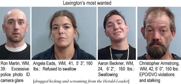 ronangel.jpg Lexington's most wanted: Ron Martin, WM, 39, exscessive police photo ID camera glare; Angela Eads, WM, 41, 5'3", 160 lbs, refused to swallow; Aaron Booker, WM, 24, 6'2", 160 lbs, swallowing; Christopher Armstrong, WM, 42, 6'0", 150 lbs, EPO/DVO violations and stalking (dragged kicking and screaming from the Herald-Leadeer)