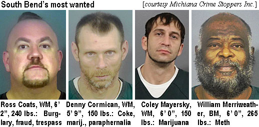 rosscoat.jpg SouthBend's most wanted (Michiana Crime Stoppers Inc.): Ross Coats, WM, 6'2", 240 lbs, burglary, fraud, tresspass; Denny Cormican, WM, 5'9", 150 lbs, coke, marij., paraphernalia; Coley Mayersky, WM, 6'0", 150 lbs, marijuana; William Merriweather, BM, 6'0", 265 lbs, meth