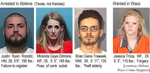 rotrlica.jpg Arrested in Abilene (Texas, not Kansas): Justin Ryan Rondot, HM, 28, 5'9", 190 lbs, failure to register; Miranda Gaye Ditmore, WF, 35, 5'5", 145 lbs, poss. of contr. subst.; Brian Gene Traweek, WM, 34, 5'11", 135 lbs, theft elderly; Wanted in Waco: Jessica          Trlica, WF, 24, 5'3", 115 lbs, forgery (Abilene, Waco Crime Stoppers)(Texas, not Kansas):