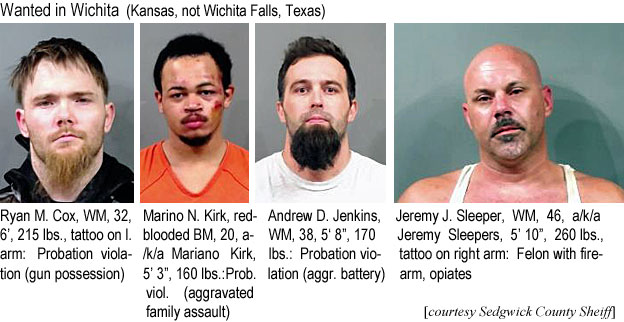 ryanmcox.jpg Wanted in Wichita (Kansas, not Wichita Falls, Texas): Ryan M. Cox, WM, 32, 6', 215 lbs, tattoo on l. arm, probation violation (gun possession); Marino N. Kirk, red-blooded BM, 20k, a/k/a Mariano Kirk, 5'3", 160 lbs, prob. viol. (aggravated family assault); Andrew W. Jenkins, WM, 38, 5'8", 170 lbs, probation violation (aggr.battery); Jeremy J. Sleeper, WM, 46, a/k/a Jeremy Sleepers, 5'10", 260 lbs, tattoo on right arm, felon with firearm (Sedgwick County Sheriff)