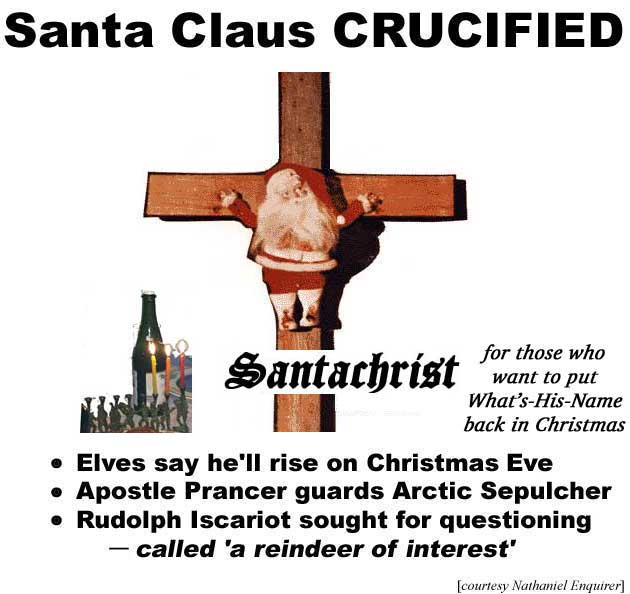 Santa Claus crucified: SantaChrist: For those who want to put What's-His-Name back in Christmas; Elves say he'll rise on Christmas Eve; Apostle Prancer guards Arctic Sepulcher; Rudolph Iscariot sought for questioning (called "a reindeer of interest") (Nathaniel Enquirer)