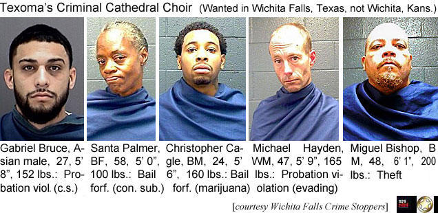 santapal.jpg Texoma's Criminal Cathedral Choir (wanted in Wichita Falls, Texas, not Wichita, Kansas): Gabriel Bruce, Asian male,27, 5'8", 152 lbs, probation viol. (c.s.); Santa Palmer, BF, 58, 5'0", 100 lbs, bail forf. (con. sub.); Christopher Cagle, BM, 24, 5'6", 160 lbs, bail forf. (marijuana); Michael Hayden, WM, 47, 5'9", 165 lbs, probation  violation (evading); Miguel Bishop, BM, 48, 6'1" 200 lbs, theft (Wichita Falls Crime Stoppers)