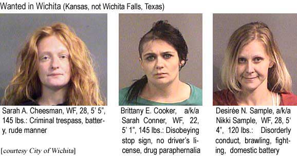 Wanted in Wichita (Kansas, not Wichita Falls, Texas): Sarah A. Cheesman, WF, 28, 5'5", 145 lbs, criminal trespass, battery, rude manner; Brittany E. Cooker, a/k/a Sarah Conner, WF, 22, 5'1", 145 lbs, disobeying stop sign, no driver's license, drug paraphernalia; Desiree N. Sample, a/k/a Nikki Sample, WF, 28, 5'4", 120 lbs, disorderly conduct, brawling, fighting, domestic battery (City of Wichita)