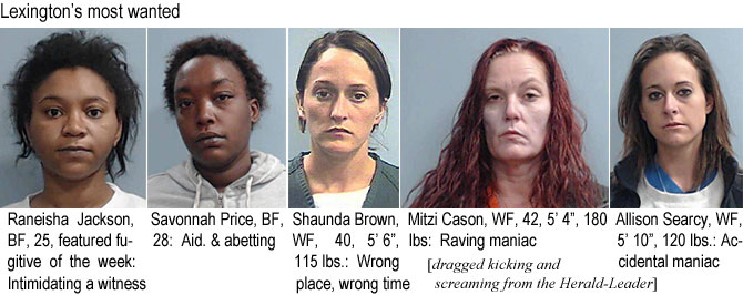 savshaun.jpg Lexington's most wanted: Raneisha Jackson, BF, 25, featured fugitive of the week: Intimidating a witness; Savonnah Price, BF, 28, aid. & abetting; Shaunda Brown, WF, 40, 5'6", 115 lbs, wrong place, worng time; Mitzi Cason, WF, 42, 5'4", 180 lbs, raving maniac; Allison Search, WF, 5'10", 120 lbs, accidental maniac (dragged kicking and screaming from the Herald-Leader)