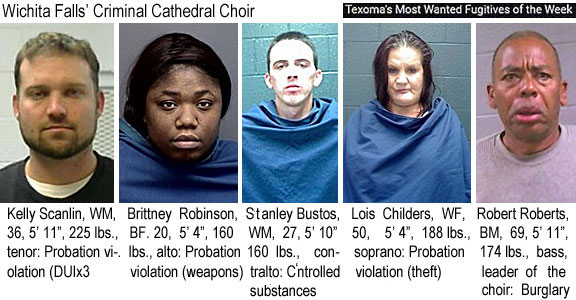 scanlink.jpg Wichita Falls' Criminal Cathedral Choir (Texoma's most wanted fugitives of the week): Kelly Scanlin, WM, 36, 5'11", 225 lbs, tenor, probation violation (DUIx3); Brittney Robinson, BF, 20, 5'4", 160 lbs, also, provation violation (weapons); Stanley Bustos, WM, 27, 5'10", 160 lbs, contralto, cntrolled substances; Lois Childers, WF, 50, 5'4", 188 lbs, soprano, probation viol. (theft); Robert Roberts, BM, 69, 5'11", 174 lbs, bass, leader of the choir, burglary