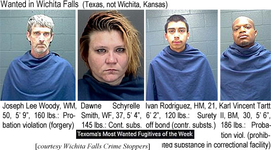 schyrell.jpg Wanted in Wichita Falls (Texas, not Wichita, Kansas): Joseph Lee Woody, WM,50, 5'9", 160 lbs, probation violaton (forgery); Dawne Schyrelle Smith, WF, 37, 5'4", 145 lbs., cont. subs.; Ivan Rodriguez, HM, 21, 6'2", 120 lbs, surety off bond (contr. substs.); Karl Vincen Tartt II, BM, 30, 5'6"; 186 lbs, probation viol. (prohibited subsance in correctional facility) (Texoma's most wanted fugitives of the week, Wichita Falls Crime Stoppers)