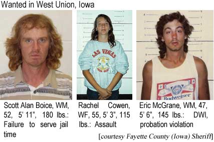 scotrach.jpg Wanted in West Union, Iowa: Scot Alan Boice, WM, 52, 5'11", 180 lbs, failure to serve jail time; Rachel Cowen, WF, 55, 5'3", 115 lbs, assault; Eric McGrane, WM, 47, 5'6", 145 lbs, DWI, probation violation (Fayette County, Iowa, Sheriff)