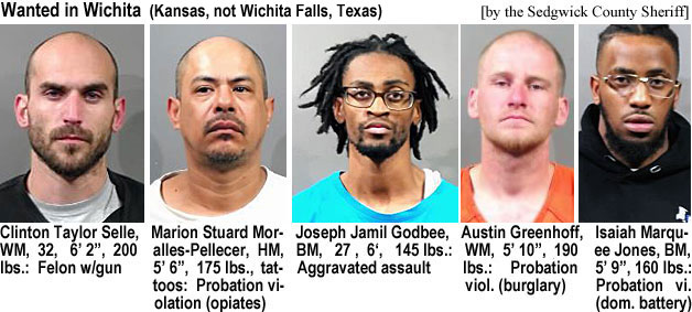 sellestu.jpg Wanted in Wicita (Kansas, not Wichita Falls,Texas): (Sedgwick County Sheriff), Clinton Taylor Selle, WM, 32, 6'2", 200 lbs, felon w/gun; Marion Stuard Moralles-Pellecer, HM, 5'6", 175 lbs, tattoos, probation violation (opiates); Joseph Jamil Godbee, BM, 27, 6', 145 lbs, aggravated assault; Austin Greenhoff, WM, 5'10", 190 lbs, probation viol. (burglary); Isaiah Marquee Jones, BM, 5'9", 160 lbs, probation vi. (dom. battery)