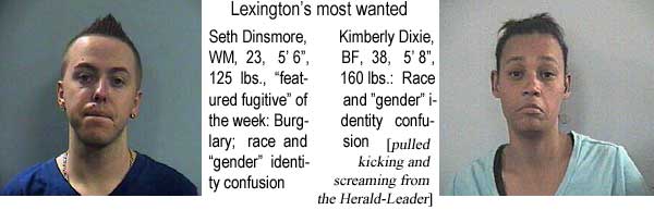 Lexington's most wanted: Seth Dinsmore, WM, 23, 5'6", 125 lbs, 'featured fugitive' of the week, burglary, race and 'gender' identity confusion; Kimberly Dixie, BF, 38, 5'8", 160 lbs, race and 'gender' identity confusion (pulled kicking and screaming from the Herald-Leader)
