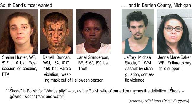 South Bend's most wanted: Shaina Hunter, WF, 5'2", 110 lbs, possession of cocaine, FTA; Darrell Duncan, WM, 34, 6'0", 160 lbs, parole violation, wearing mask out of Halloween season; Janel Granderson, BF, 5'6", 190 lbs, Theft; Jeffrey Michael Skoda,* WM, assault by strangulation, domestic violence; Jenna Marie Baker, WF, failure to pay child support; * "Skoda" us Polish for "What a pity!" – or, as the Polish wife of our editor rhymes the definition, "Skoda – govno i woda" ("shit and water") (courtesy Michiana Crime Stoppers)