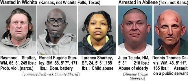 shaffera.jpg Wanted in Wichita (Kansas, not Wichita Falls, Texas): Raymond Shaffer, WM,, 65, 6', 245 lbs., prob. viol. (naarcs.); Ronald Eugene Stanley, BM, 58, 5'7", 171 lbs, dom. battery; Laranca Sharkey, BF, 224, 5'5", 155 lbs, child abuse (Sedgwick County Sheriff); Arrested in Abilene (Tex., not Kans.): Juan Tejeda, HM, 5'8", 210 lbs, abuse of elderly; Dennis Thomas Davis, WM, 48, 5'11", 165 lbs, assault on a public servant (Abilene Crime Stoppers)