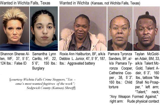 shannons.jpg Wanted in Wichita Falls, Texas: Shannon Sheeree Allen, WF, 37, 5'5", 124 lbs, false ID; Samantha Lynn Carillo, HF, 22, 5'6", 150 lbs, burglary; Wanted in Wichita (Kansas, not Wichita Falls, Texas): Roxie Ann Hailburton, BF, a/k/a Debbie L. Junior, 47, 5'9", 187 lbs, aggravated battery; Pamara Tyronza Sanders, BF, a/k/a Pamara Tronze Cooper,Catherine Cooper, 38, 5'3", 160 lbs, child torture; Taylan McGolden Adair,BM, 3, a/k/a Talen McGold, Talend Adair, 6'3", 160 lbs, tattoos "Me Shall No Prosper," left arm; "Talent," neck; "Any Weapon Formed Against," right arm: Rude physical contact (Wichita Falls Crime Stoppers, Texoma's most wanted fugitives of the week; Sedgwick County (Kansas) Sheriff