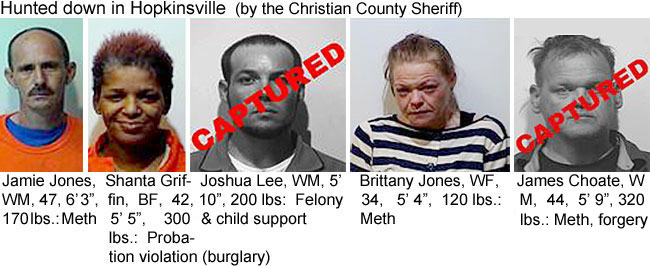 shantagr.jpg Hunted down in Hopkinsville (Christian County Sheriff): Jamie Jones, WM, 47, 6'3", 170 lbs, meth; Shanta Griffin, BF, 42, 5'5", 300 lbs, probation violation (burglary); Joshua Lee, WM, 5'10", 200 lbs, felony & child support; Brittany Jones, WF, 34, 5'4", 120 lbs, meth; James Choate, WM, 44, 5'9", 320 lbs, forgery, meth