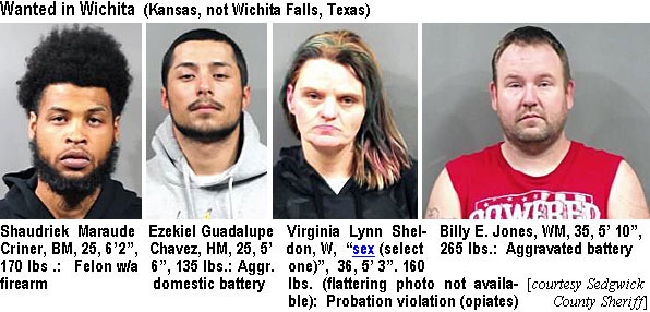 shaudrik.jpg Wanted in Wichita (Kansas, not Wichita Falls, Texas): Shaudriek Maraude Criner, BM, 25, 6'2", 170 lbs, felon w/a firearm; Ezekiel Guadalupe Chavez, HM, 25, 5'6", 135 lbs, aggr. domesticbattery; Virginia Lynn Sheldon, W, "sex (select one)", 36, 5'3", 160 lbs (flattering photo not available), probation violation (opiates); Billy E. Jones, WM, 35, 5'10", 265 lbs, aggravated battery (Sedgwick County Sheriff)