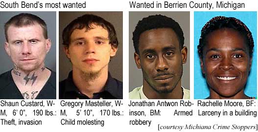 shaunjon.jpg South Bend's most wanted: Shaun Custard, WM, 6'0", 190 lbs, theft, invasion; Gregory Masteller, WM, 5'10", 170 lbs, child molesting; Jonathan Aantwon Robinson, BM, armed robbery; Rachelle Moore, BF, larceny in a building (Michiana Crime Stoppers)
