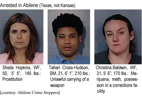 shechris.jpg Arrested in Abilene (Texas, not Kansas): Sheila Hopkins, WF, 50, 5'5", 145 lbs, prostitution; Tahari Cross-Hudson, BM, 21, 6'1", 210 lbs, Unlawful carrying of a weapon; Christina Baldwin, WF, 31, 5'6", 170 lbs, marijuana, meth, possession in a corrections facility (Abilene Crime Stoppers)