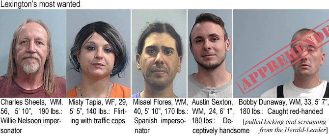 sheetsch.jpg Lexington's most wanted: Charles Sheets, WM, 56, 5'10", 190 lbs, Willie Nelson impersonatior: Misty Tapia, WF, 29, 5'5", 140 lbs, flirting with traffic cops; Misael Florers, WM, 40, 5'10", 170 lbs, Spanish impersonator; Austin Sexton, WM, 24, 6'1" 180 lbs, deceptively handsome; Bobby Dunaway, WM, 33, 5'7", 180 lbs, caught red-handed (pulled kicking and screaming from the Herald-Leader)