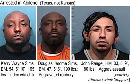 simsrang.jpg Arrested in Abilene (Texas, not Kansas): Kerry Wayne Sims, BM, 54, 5'10", 165 lbs,indec. w/a child; Douglas Jerome Sims, BM, 47, 5'6", 190 lbs, aggravated robbery John Rangel, HM, 33, 5'9", 180 lbs, aggrav. assault (Abilene Crime Stoppers)