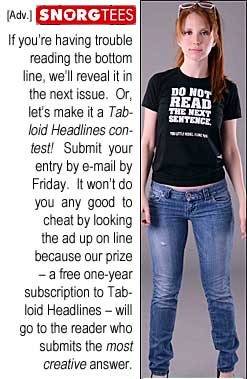 Adv. Snorgtees: If you're having trouble reading the bottom line, we'll reveal it in the next issue. Or, let's make it a Tabloid Headlines contest! Submit your entry by e-mail by Friday. It won't do you any good to cheat by looking the ad up on line because our prize - a free one-year subscription to Tabloid Headlines - will go to the reader who submits the most creative answer.