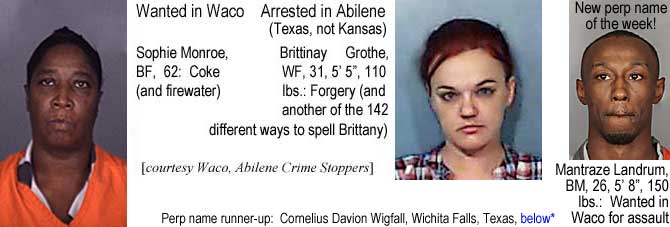 sophbrit.jpg Wanted in Waco, Sophie Monroe, BF, 62, coke (and firewater); Arrested in Abilene (Texas, not Kansaas, Brittany Grothe, WF, 31, 5'5", 110 lbs, forgery (and another of the 142 different ways to spell Brittany) (Waco, Abilene Crime Stoppers); New perp name of the week: Mantraze Landrum, BM, 26, 5'8", 150 lbs, wanted in Waco for assault; perp name runner-up Cornelius Davion Wigfall, Wichita Falls, Texas, below*