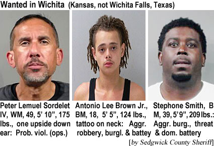 sordelet.jpg Wanted in Wichita (Kansas, not Wichita Falls, Texas): Peter Lemuel Sordelet IV, WM, 49, 5'10", 175 lbs, one upside down ear, Prob.viol. (ops.); Antonio Lee Brown Jr., BM, 18, 5'5", 124 lbs, tattoo on neck, aggr. robbery, burgl. & battery; Stephone Smith, BM, 39, 5'9", 209 lbs, aggr. burg., threat & dom. battery (Sedgwick County Sheriff)\