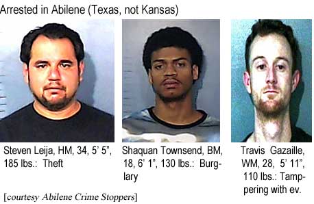 Arrested in Abilene (Texas not Kansas): Steven Leija,WM,, 34, 5'5", 185 lbs, theft; Shaquan Townsend, BM, 18, 6'1", 130 lbs, burglary; Travis Gazaille, WM, 28, 5'11", 110 lbs, tampering with evidence (Abilene Crime Stoppers)