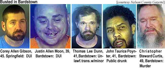 stewardc.jpg Busted in Bardstown (Nelson County Gazerre): Corey Allen Gibson, 45, Springfield, DUI; Justin Allen Moon, 39, Bardstown, DUI; Thomas Lee Dunn, 41, Bardstown, unlawf. trans. w/minor; John Taurice Poynter, 41, Bardstown, public drunk; Christopher Steward Curtis, 49, Bardstown, murder