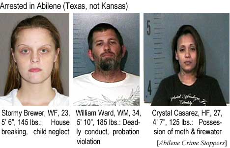 Arrested in Abilene (Texas, not Kansas): Stormy Brrewer, WF, 23, 5'6", 145 lbs, house breaking, child neglect; William Ward, WM, 34, 5'10", 185 lbs, deadly conduct, probation violation; Crystal Casarez, HF, 27, 4'7", 125 lbs, possession of meth & firewater (Abilene Crime Stoppers)