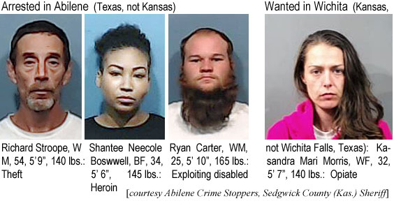 strooper.jpg Arrested in Abilene (Texas, not Kansas): Richaard Stroope, WM, 54, 5'9", 140 lbs, theft; Shantee Neecole Boswell, BF, 34, 5'6", 145 lbs, Heroin; Ryan Carter, WM, 25, 5'10", 165 lbs, exploiting disabled; Wanted in Wichita (Kansas, not Wichita Falls, Texas): Kasandra Mari Morris, WF, 32, 5'7", 140 lbs, opiate (Abilene Crime Stoppers, Sedgwick County Kas. Sheriff)