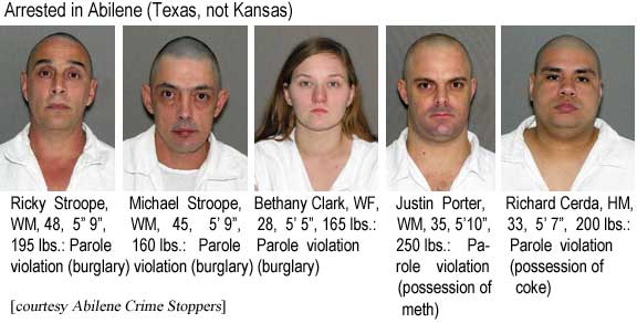 Arrested in Abilene (Texas, not Kansas): Ricky Stroope, WM, 48, 5'9", 195 lbs, parole violation (burglary); Michael Stroope, WM, 45, 160 lbs, parole violation (burglary); Bethany Clark, WF, 28, 5'5", 165 lbs, parole violation (burglary); Justin Porter, 35, 5'10", 250 lbs, parole violation (possession of meth); Richard Cerda, HM, 33, 5'7", 200 lbs, parole violation (possession of coke) (Abilene Crime Stopppers)