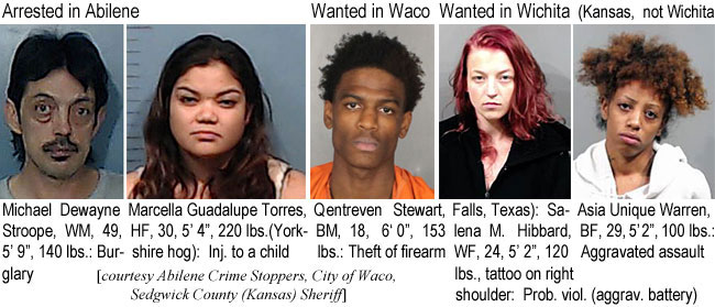 stroopma.jpg Arrested in Abilene, Michael Dewayne Stroope, WM, 49, 5'9", 140 lbs, burglary; Marcella Guadalupe Torres, HF, 30, 5'4", 220 lbs (Yorkshire hog), inj. to a child; Wanted in Waco: Qentreven Stewart, BM, 18, 6'0", 153 lbs, theft of firrearm; Wanted in  Wichita (Kansas, not Wichita Falls, Texas): Salena M. Hibbard, WF, 24, 5'2", 120 lbs, tattoo on right shoulder, prob. viol. (aggrav. battery); Asia Unique Warren, BF, 29, 5'2", 100 lbs, aggravated assault (Abilene Crime Stoppers, City of Waco, Sedgwick County (Kansas) Sheriff)