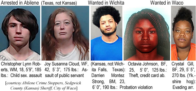 susannac.jpg Arrested in Abilene (Texas, not Kansas): Christopher Lynn Roberts, WM, 18, 5'9", 185 lbs,child sex. assault; Joy Susanna Cloud, WF, 42, 5'3", 175 lbs, assault of public servant; Wanted in Wichita (Kansas, not Wichita Falls, Texas): Darrien Montez Strong, BM, 23, 6'0", 190 lbs, probation violation; Wanted in Waco: Octavia Johnson, BF, 25, 5'0", 125 lbs, theft, credit card abuse; Crystal Gill, BF, 29, 5'5", 270 lbs (Yk.-shire hog), evading arrest (Abilene Crime Stoppers, Sedgwick County (Kansas) Sheriff, City of Waco)