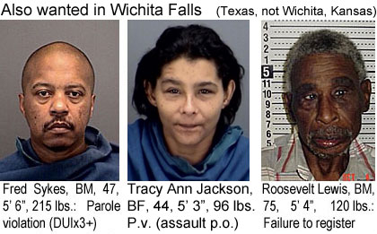 sykeslew.jpg Also wanted in Wichita Falls (Texas, not Wichita, Kansas): Fred Sykes, BM, 47, 5'6",215 lbs, parole violation (DUIx3+); Tracy Ann Jackson, BF, 44, 5'3", 96 lbs, p.v. (assault p.o.); Roosevelt Lewis, BM, 75, 5'4", 120 lbs, failure to register