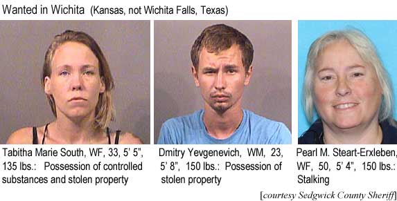 tabpearl.jpg Wanted in Wichita (Kansas, not Wichita Falls, Texas: Tabitha Marie South, WF, 33, 5'5", 135 lbs, possession of controlled substances and stoeln propery; Dmitry Yevgenevich, WM, 23, 5'8", 150 lbs, possession of stolen property; Pearl M. Steart-Erxleben, WF, 50, 5'4", 150 lbs, stalking (Sedgwick County Sheriff)