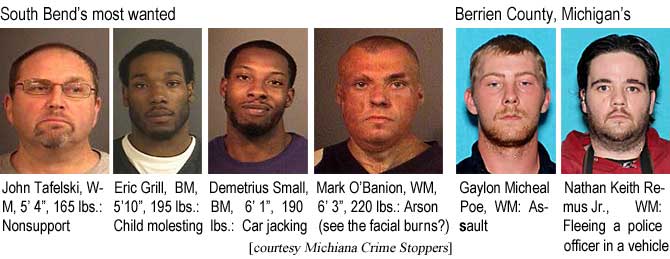 tafelski.jpg South Bend's most wanted: John Tafellski, WM, 5'4", 165 lbs, nonsupport; Eric Grill, BM, 5'10", 195 lbs, child molesting; Demetrius Small, BM, 6'1", 190 lbs, car jacking; Mark O'Banion, WM, 6'3", 220 lbs, arson (see the facial burns?); Berrien County, Michigan's: Gaylon Micheal Poe, WM, assault; Nathan Keith Remus Jr., WM, fleeing a police officer in a vehicle (Michiana Crime Stoppers)