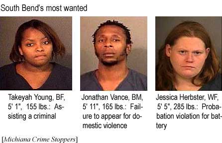 Takeyah Young, 5'1", 155 lbs, assisting a criminal; Jonathan Vance, BM, 5'11", 165 lbs, failure to appear for domestic violence; Jessica Herbster, WF, 5'5", 285 lbs, probation violation for battery (Michiana Crime Stoppers)
