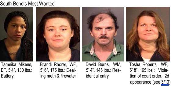 South Bend's most wanted: Tameika Mikens, BF, 5'4", 130 lbs, battery; Brandi Rohrer, WF, 5'6", 175 lbs, dealing meth & firewater; David Burns, WM, 5'4", 145 lbs, residential entry; Tosha Roberts, WF, 5'8", 165 lbs, violation of court order, 2d appearance (see 3/13)