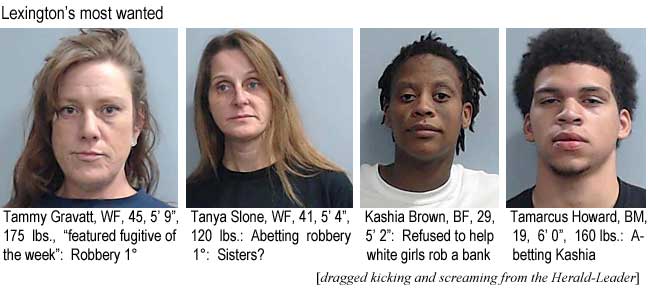 tamtanya.jpg Lexington's most wanted: Tammy Gravatt, WF, 45, 5'9", 175 lbs, featured fugitive of the week, robbery 1°; Tanya Slone, WF, 41, 5'4", 120 lbs, abetting robbery 1°, sisters? Kashia Brown, BF, 29, 5'2", refused to help white girls rob a bank; Tamarcus Howard, BM, 19, 6'0", 160 lbs, abetting Kashia (dragged kicking and screaming from the Herald-Leader)