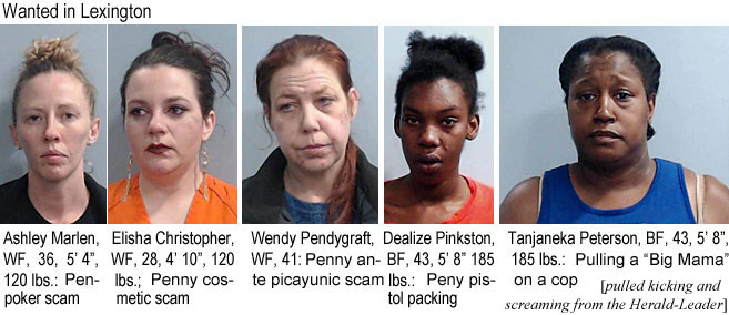 tanjanek.jpg Lexington's most wanted: Ashley Marlen, WF 36, 5'4", 120 lbs, penny poker scam; Elisha Christopher, WF, 28, 4'10", 120 lbs, penny cosmetic scam; Wend Pendygraft, WF, 41, penny ante picayunic scam; Dealize Pinkston, BF, 43, 5'8", 185 lbs, penny pistol packing; Tanjaneka Peterson, BF, 43, 5'8", 185 lbs., pulling a "Big Mama" on a cop (pulled kicking and screaming from the Herald-Leader)