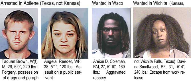 taqangel.jpg, Arrested in Abilene (Texas, not Kansas): Taquan Brown, W(!)M, 26, 6'0", 220 lbs, forgery, possession of drugs and paraph.; Angela Reeder, WF, 38, 5'1", 120 lbs, assault on a public servant; Wanted in Waco: Areion D. Coleman, BM, 27, 5' 10", 160 lbs, aggravated robbery; Wanted in Wichita (Kansas, not Wichita Falls, Texas): Davina Smallwood, BF, 31, 5'4", 240 lbs, escape from work release