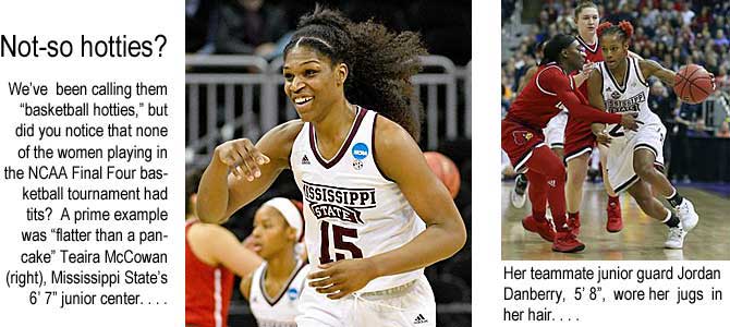 teairajo.jpg Not-so hotties? We've been calling them "basketball hotties," but did you notice that none of the women playing in the NCAA Final Four basketball tournament had tits? A prime example was "flatter than a pancake" Teaira McCowan (right), Mississippi State's 6'7" junior center . . . Her teammate junior guard Jordan Danberry, 5'8", wore her jugs in her hair . . .