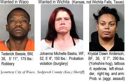 tederick.jpg Wanted in Waco: Tederick Bessie, BM, 36, 5'11", 175 lbs, robbery (City of Waco); Wanted in Wichita (Kansas, not Wichita Falls, Texas): Johanna Michelle Basks, WF, 52, 5'4", 50 lbs, probation violation (burglary); Krystal Dawn Anderson, BF, 36, 5'7", 290 lbs (Yorkshire hog), tattoos right eyebrow, left shoulder, right leg & arm, prob. viol. (aggr. assault) (Sedgwick County (Kansas) Sheriff)