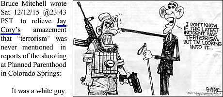 Bruce Mitchell wrote Sat 12/12/15 @23:43 PST to relieve Jay Cory's amazement that "terrorism" was never mentioned in reports of the shooting at Planned Parenthood in Colorado Springs: "It was a white guy"; newspaper cartoon of Obama and terrorist: "I don't know if this latest incident was terrorism, but I'm looking into it . . . ."