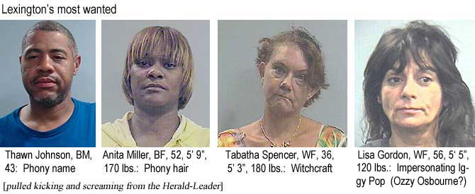 thawnita.jpg Lexington's most wanted: Thawn Johnson, BM, 43, phony name; Anita Miller, BF 52, 5'9", 170 lbs, phony hair; Tabatha Spencer, WF, 36, 5'3", 180 lbs, witchcraft; Lisa Gordon, WF, 56, 5'5", 120 lbs, impersonating Iggy Pop (Ozzy Osbourne?) (pulled kicking and screaming from the Herald-Leader)