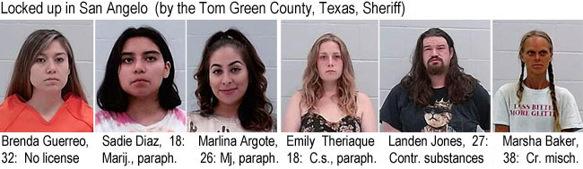 theriaqu.jpg Locked up in San Angelo (by the Tom Green County, Texas, Sheriff): Brenda Guerreo, 32, no license; Sadie Diaz, 18, mariju., paraph.; Marlina Argote, 26, mj., paraph.; Emily Theriague, 18, c.s., paraph.; Landen Jones, 27, contr.substances; Marsha Baker, 38, cr. misch.
