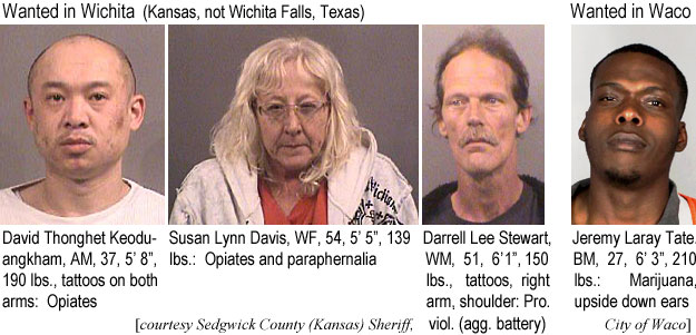 thongket.jpg Wanted in Wichita (Kansas, not Wichita Falls, Texas): David Thongket Keoduangkham, AM, 37, 5'8", 190 lbs, tattoos on both arms, opiates; Susan Lynn Davis, WF, 54, 5'5", 139 lbs, opiates and parphernalia; Darrell Lee Stewart, AM, 51, 6'1", 150 lbs, tattoos, right arm, shoulder, pro. viol. (agg. battery); Wanted in Waco: Jeremy Laray tate, BM, 27, 6'3", 210 lbs, marijuana, upside down ears (Sedgwick County Kansas Sheriff, City of Waco)