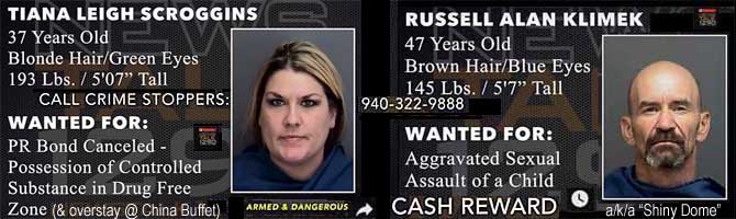 tianarus.jpg Tiana Leigh Scroggins, 37, blonde hair, green eyes, 193 lbs, 5'7", PR bond canceled, possession of controlled substance in drug free zone (and overstay at China Buffet); Russell Alan Klimek, a/k/a "Shiny Dome,," 47, brown hair, blue eyes, 145 lbs, 5'7", aggravated sexual assault of a child; armed and dangerous; cash reward; call Crime Stoppers 940-322-9888