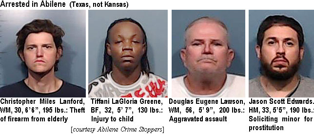 tiffanil.jpg Arrested in Abilene (Texas, not Kansas): Christopher Miles Lanford, WM, 30, 6'6", 195 lbs, theft of firearm from elderly; Tiffani LaGloria Greene, BF, 32,  5'7", 130 lbs, injury to child; Douglas Eugene Lawson, WM, 56, 5'9", 200 lbs, aggravated assault; Jason Scott Edwards, HM, 33, 5'5", 190 lbs, soliciting minor for prostitution (Abilene Crime Stoppers)
